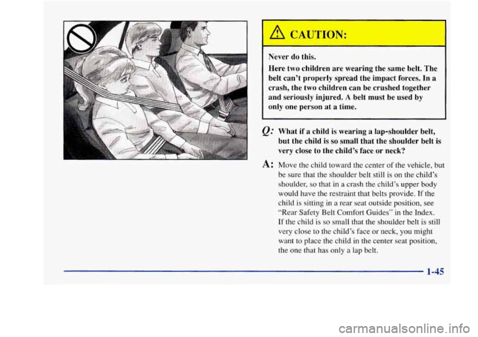 Oldsmobile Achieva 1997 s Workshop Manual Never do this.
Here two children are wearing the same belt. The
belt can’t properly spread the impact forces.
In a
crash, the two children can be crushed together
and seriou Oldsmobile Achieva 1997 s Workshop Manual Never do this.
Here two children are wearing the same belt. The
belt can’t properly spread the impact forces.
In a
crash, the two children can be crushed together
and seriou