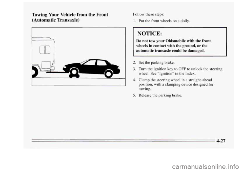Oldsmobile Achieva 1995 Owners Manuals Towing Your Vehicle from the Front
(Automatic Transaxle) Follow these steps:
1. Put the front wheels on a dolly.
NOTICE:
Do not tow your Oldsmobile with the front
wheels in conta Oldsmobile Achieva 1995 Owners Manuals Towing Your Vehicle from the Front
(Automatic Transaxle) Follow these steps:
1. Put the front wheels on a dolly.
NOTICE:
Do not tow your Oldsmobile with the front
wheels in conta