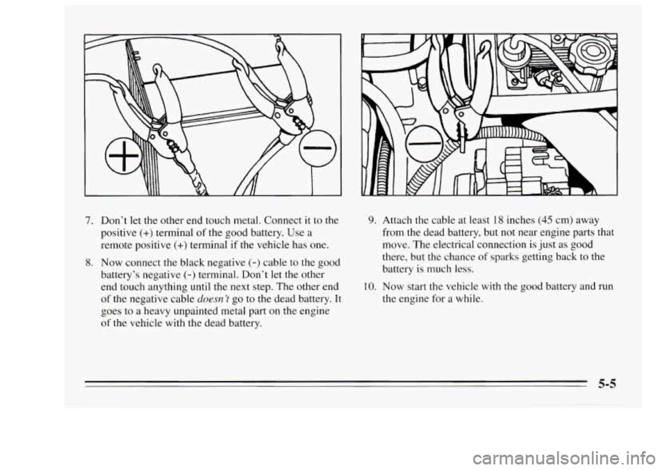 Oldsmobile Achieva 1995  s Owners Guide 7. Don’t let the  other  end touch  metal.  Connect it to the 
positive 
(+) terminal of the  good battery. Use  a 
remote  positive 
(+) terminal  if the vehicle has  one. 
8. Now connect  the blac