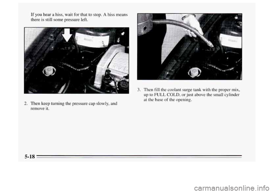 Oldsmobile Achieva 1995  Owners Manuals If you hear  a hiss, wait  for that  to stop. A hiss  means 
there  is  still some  pressure left. 
1 
A 
2. Then keep turning the  pressure  cap  slowly, and 
remove  it. 
3. Then fill the coolant su