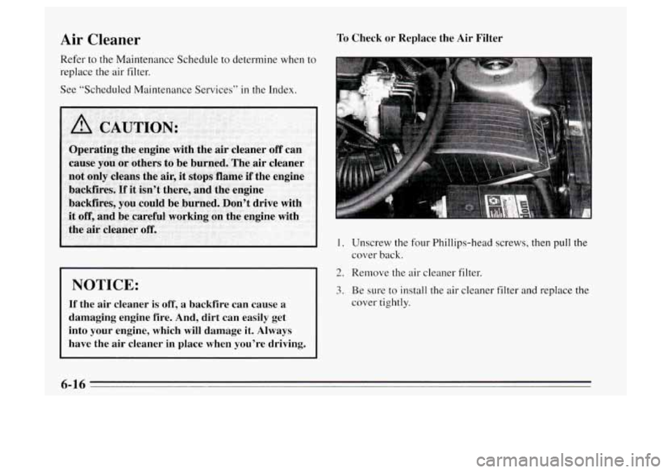Oldsmobile Achieva 1995  Owners Manuals Air Cleaner 
Refer to the Maintenance  Schedule 
replace 
the air filter.  to determine when to 
See  “Scheduled Maintenance Services” 
in the Index. 
I NOTICE: 
If the air cleaner  is off, a  bac