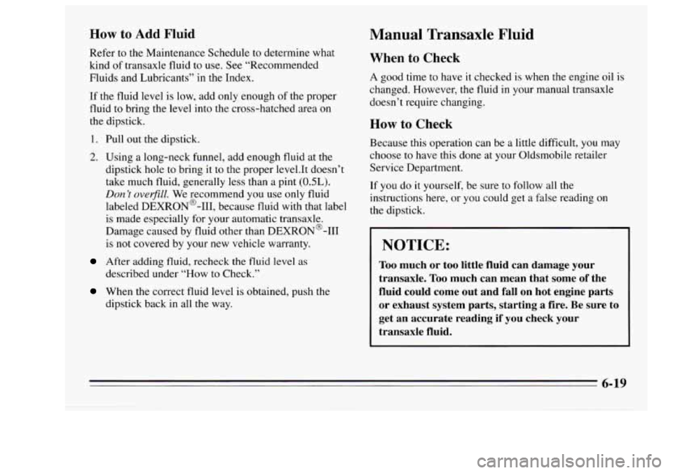 Oldsmobile Achieva 1995  Owners Manuals How to Add Fluid 
Refer  to the Maintenance  Schedule  to  determine  what 
kind  of transaxle  fluid 
to use. See “Recommended 
Fluids  and Lubricants”  in the  Index. 
If  the  fluid  level 
is 
