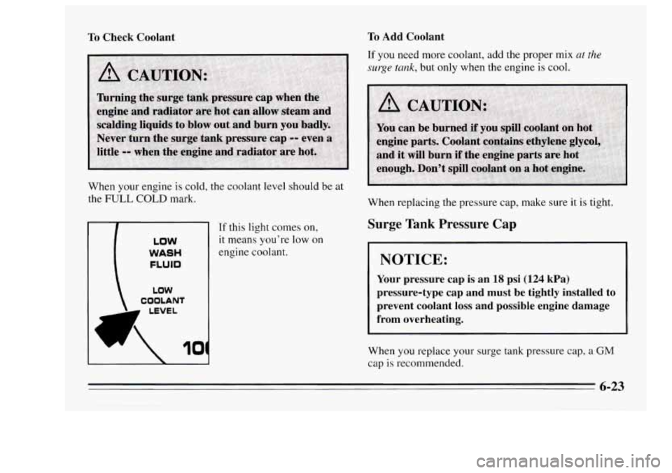 Oldsmobile Achieva 1995  Owners Manuals To Check  Coolant 
When your engine is cold,  the  coolant  level  should be at 
the FULL COLD mark, 
LOW 
COOLANT 
LOW 
WASH 
FLUID 
LEVEL 
10 
If this  light  comes on, 
it means you’re  low on 
e