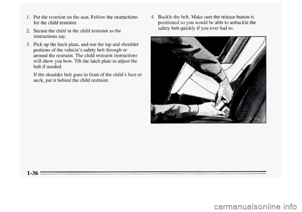 Oldsmobile Achieva 1995  s Service Manual 1. Put the restraint on the seat. Follow the instructions 
for the child restraint. 
2. Secure the child  in the child restraint  as the 
instructions say. 
3. Pick up the latch  plate, and run the  l