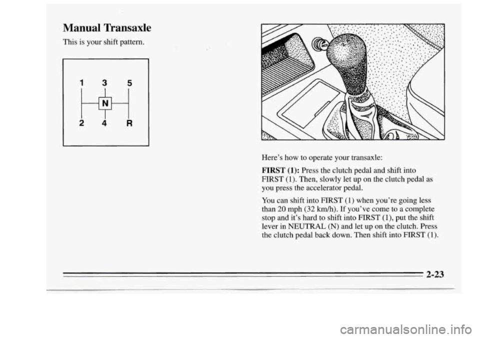 Oldsmobile Achieva 1995 s Manual PDF Manual Transaxle
This is your shift pattern. Here’s how to operate your transaxle:
FIRST (1): Press the clutch pedal and shift into
FIRST
(1). Then, slowly let up on the clut Oldsmobile Achieva 1995 s Manual PDF Manual Transaxle
This is your shift pattern. Here’s how to operate your transaxle:
FIRST (1): Press the clutch pedal and shift into
FIRST
(1). Then, slowly let up on the clut