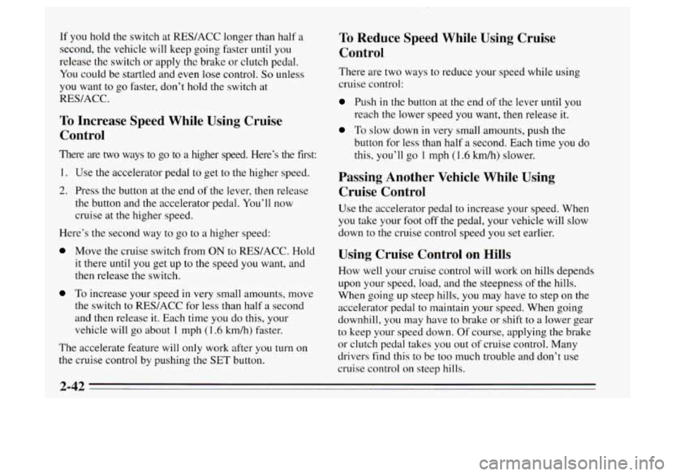 Oldsmobile Achieva 1995 s Owners Manual If you hold the switch at RES/ACC longer than half a
second, the vehicle will keep going faster until you
release the switch or apply the brake or clutch pedal.
You could be startled and Oldsmobile Achieva 1995 s Owners Manual If you hold the switch at RES/ACC longer than half a
second, the vehicle will keep going faster until you
release the switch or apply the brake or clutch pedal.
You could be startled and