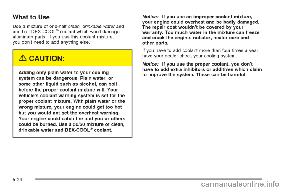 Oldsmobile Alero 2004  Owners Manuals What to Use
Use a mixture of one-halfclean, drinkable waterand
one-half DEX-COOL®coolant which won’t damage
aluminum parts. If you use this coolant mixture,
you don’t need to add anything else.
{