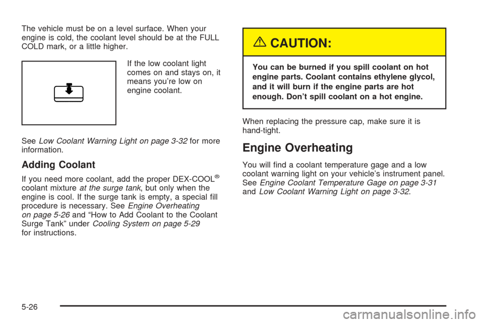 Oldsmobile Alero 2004  Owners Manuals The vehicle must be on a level surface. When your
engine is cold, the coolant level should be at the FULL
COLD mark, or a little higher.
If the low coolant light
comes on and stays on, it
means you’