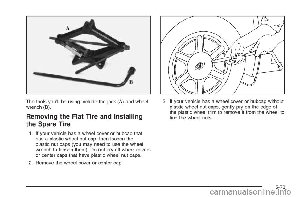 Oldsmobile Alero 2004 Owners Manuals The tools you’ll be using include the jack (A) and wheel
wrench (B).
Removing the Flat Tire and Installing
the Spare Tire
1. If your vehicle has a wheel cover or hubcap that
has a plastic wheel nut Oldsmobile Alero 2004 Owners Manuals The tools you’ll be using include the jack (A) and wheel
wrench (B).
Removing the Flat Tire and Installing
the Spare Tire
1. If your vehicle has a wheel cover or hubcap that
has a plastic wheel nut
