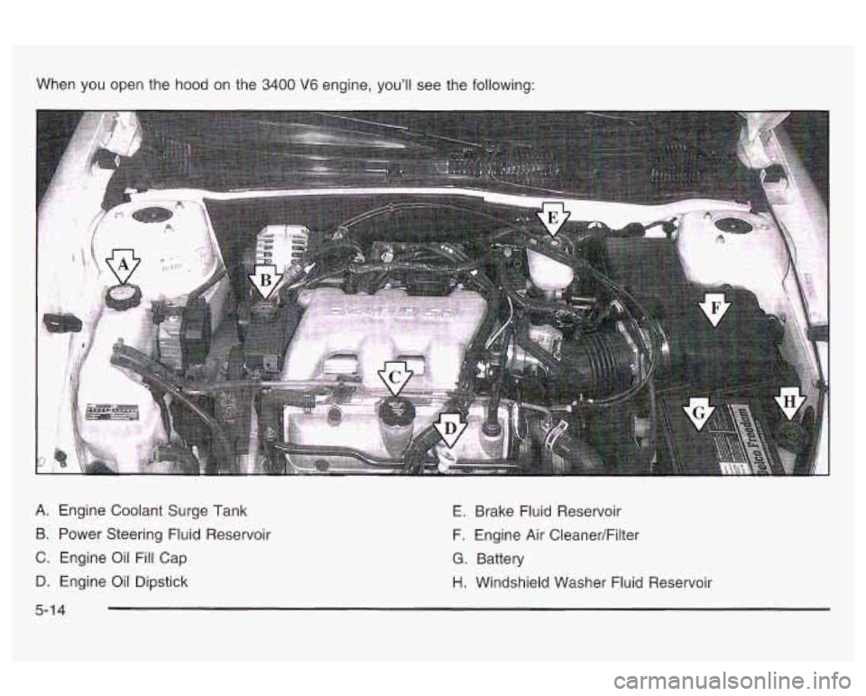 Oldsmobile Alero 2003 Owners Manuals When you open the hood on the 3400 V6 engine, youll see the following:
A. Engine Coolant Surge Tank
B. Power Steering Fluid Reservoir
C. Engine Oil Fill Cap
D. Engine Oil Dipstick E. Oldsmobile Alero 2003 Owners Manuals When you open the hood on the 3400 V6 engine, youll see the following:
A. Engine Coolant Surge Tank
B. Power Steering Fluid Reservoir
C. Engine Oil Fill Cap
D. Engine Oil Dipstick E.