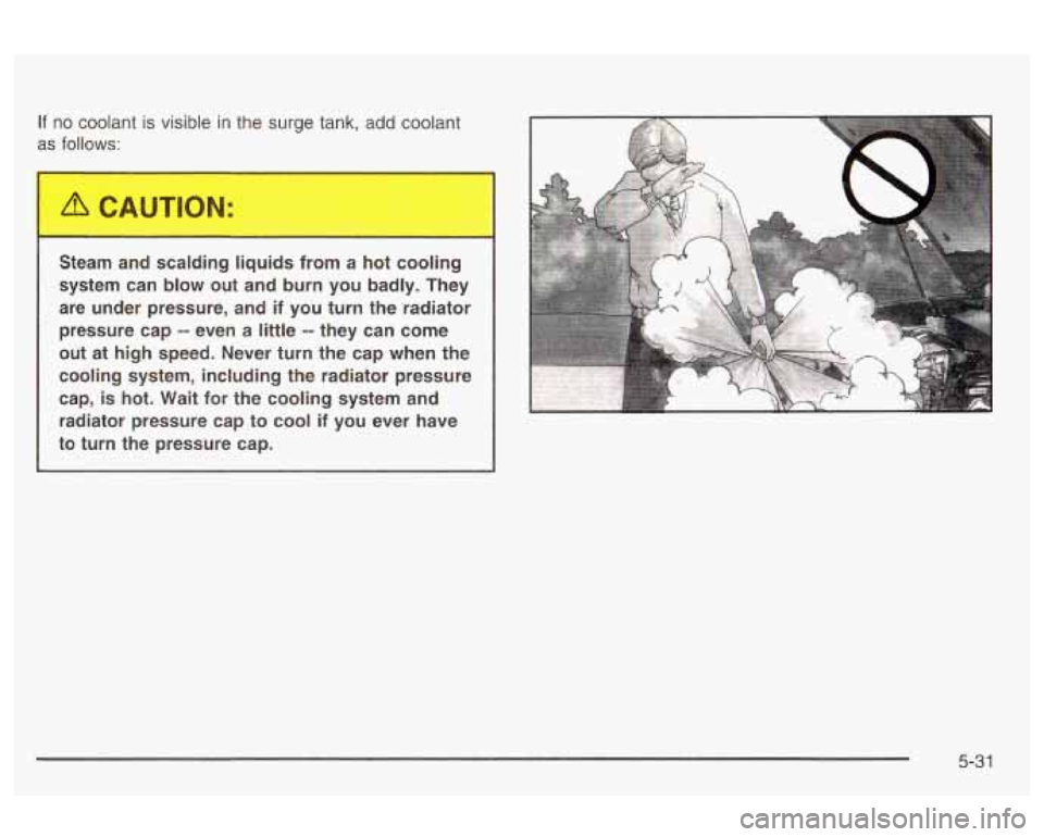 Oldsmobile Alero 2003  Owners Manuals If no coolant  is visible  in the surge tank, add coolant 
as 
follows: 
Steam  and  scalding  liquids  from  a  hot  cooling 
system  can  blow  out  and  burn  you  badly.  They 
are  under  pressur