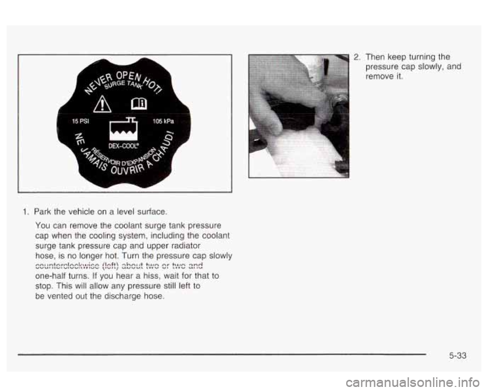 Oldsmobile Alero 2003  Owners Manuals 1. Park the vehicle  on  a level surface. 
You  can  remove  the  coolant surge tank  pressure 
cap  when  the  cooling system, including  the coolant 
surge  tank pressure  cap  and  upper  radiator 