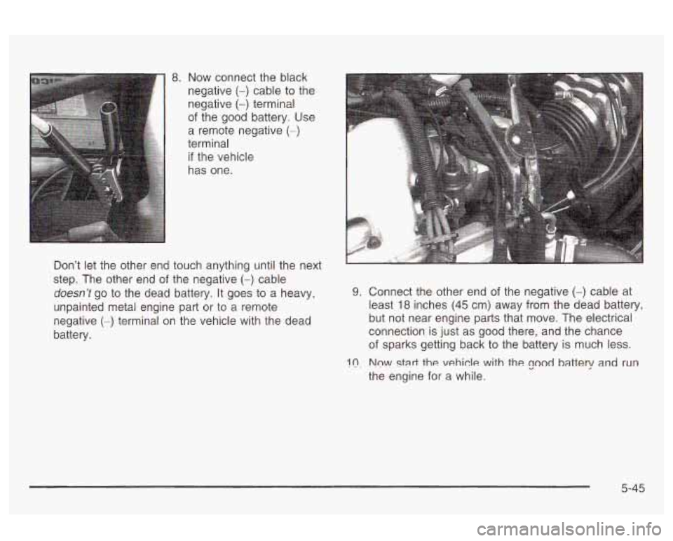 Oldsmobile Alero 2003 Owners Manuals 8. Now connect the black
negative
(-) cable to the
negative
(-) terminal
of the good battery. Use
a remote negative
(-)
terminal
if the vehicle
has one.
Don’t let the other end Oldsmobile Alero 2003 Owners Manuals 8. Now connect the black
negative
(-) cable to the
negative
(-) terminal
of the good battery. Use
a remote negative
(-)
terminal
if the vehicle
has one.
Don’t let the other end