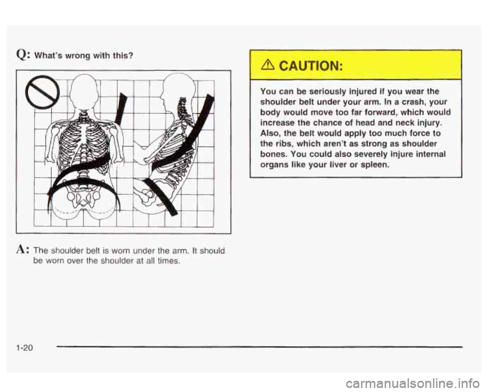 Oldsmobile Alero 2003  s Owners Guide Q: What’s  wrong  with  this? 
I I I I I I 
A: The shoulder  belt is worn  under the  arm. It should 
be  worn  over  the shoulder  at 
all times.  You  can  be  seriously  injured  if  you 
wear th