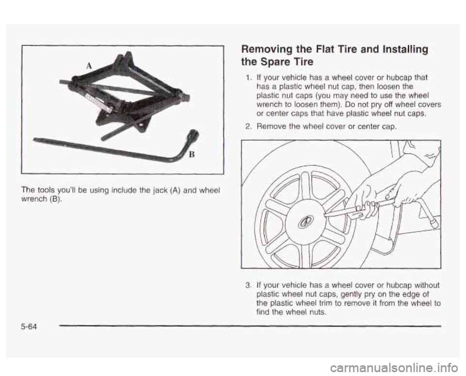 Oldsmobile Alero 2003 Owners Manuals A
The tools you’ll be using include the jack (A) and wheel
wrench
(B).
Removing the Flat Tire and Installing
the Spare Tire
1. If your vehicle has a wheel cover or hubcap that
h Oldsmobile Alero 2003 Owners Manuals A
The tools you’ll be using include the jack (A) and wheel
wrench
(B).
Removing the Flat Tire and Installing
the Spare Tire
1. If your vehicle has a wheel cover or hubcap that
h