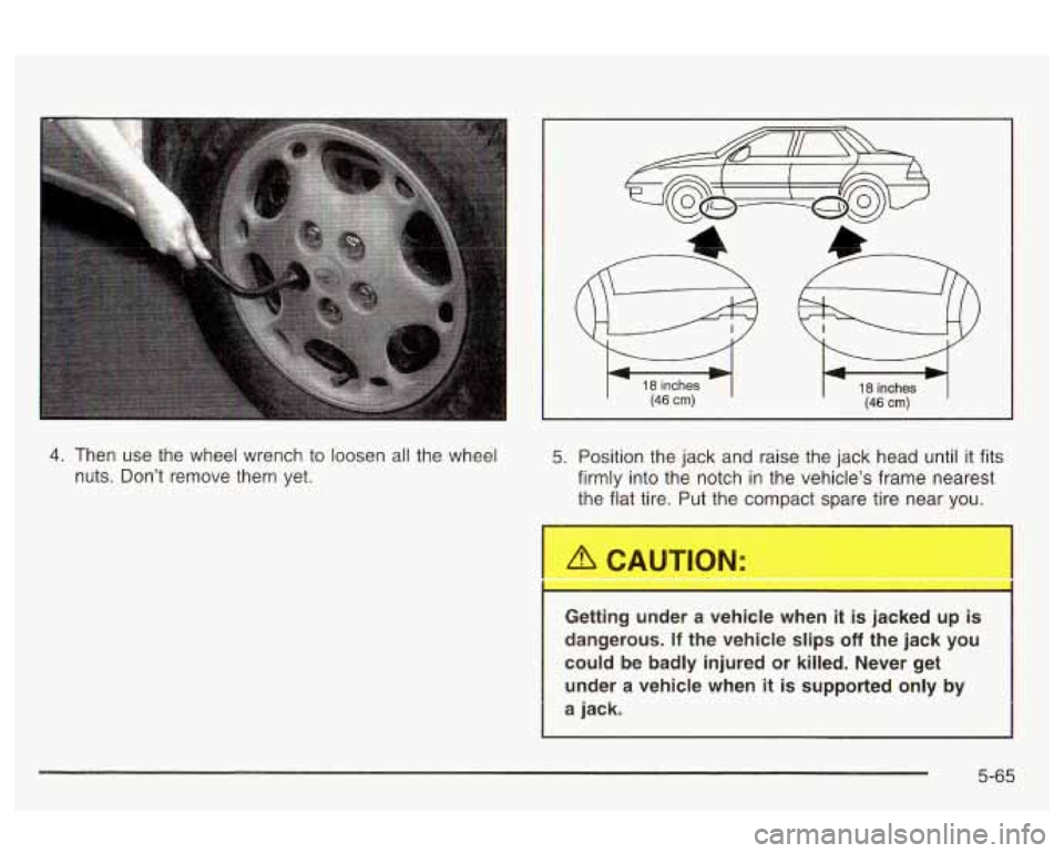 Oldsmobile Alero 2003 Owners Manuals 18 inches (46 cm) 18 inches (46 cm)
4. Then use the wheel wrench to loosen all the wheel
nuts. Don’t remove them yet. 5. Position the jack and raise the jack head until it fits
firmly Oldsmobile Alero 2003 Owners Manuals 18 inches (46 cm) 18 inches (46 cm)
4. Then use the wheel wrench to loosen all the wheel
nuts. Don’t remove them yet. 5. Position the jack and raise the jack head until it fits
firmly