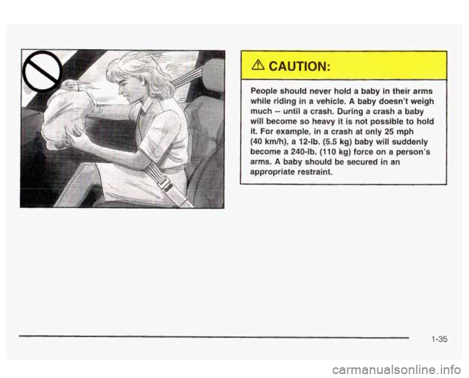 Oldsmobile Alero 2003  s Service Manual People should  never hold a baby in their  arms 
while  riding  in  a vehicle. 
A baby  doesn’t  weigh 
much 
-- until  a crash.  During a crash a baby 
will  become 
so heavy it is not possible  to