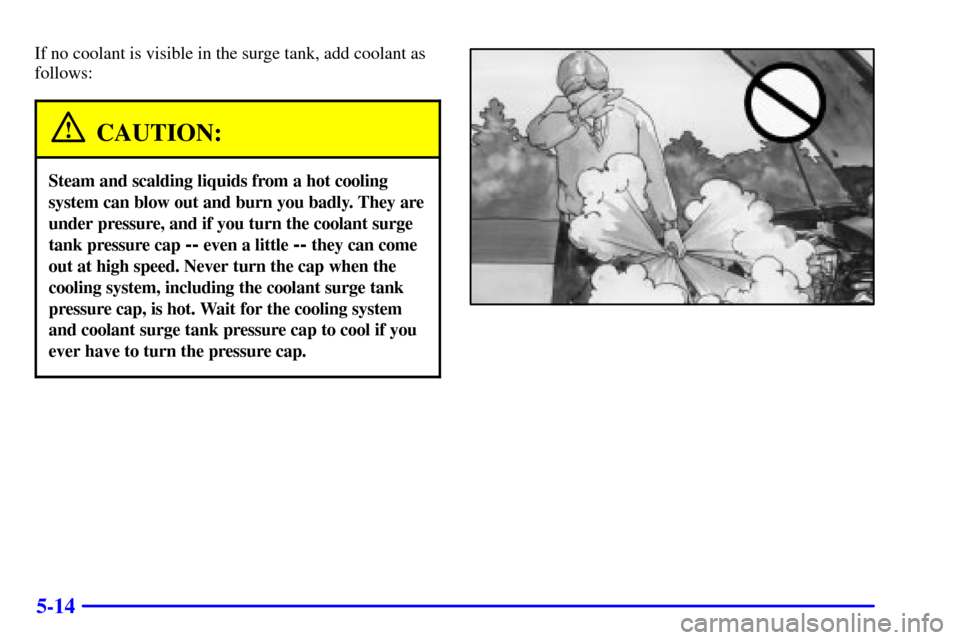 Oldsmobile Alero 2002  Owners Manuals 5-14
If no coolant is visible in the surge tank, add coolant as
follows:
CAUTION:
Steam and scalding liquids from a hot cooling
system can blow out and burn you badly. They are
under pressure, and if 