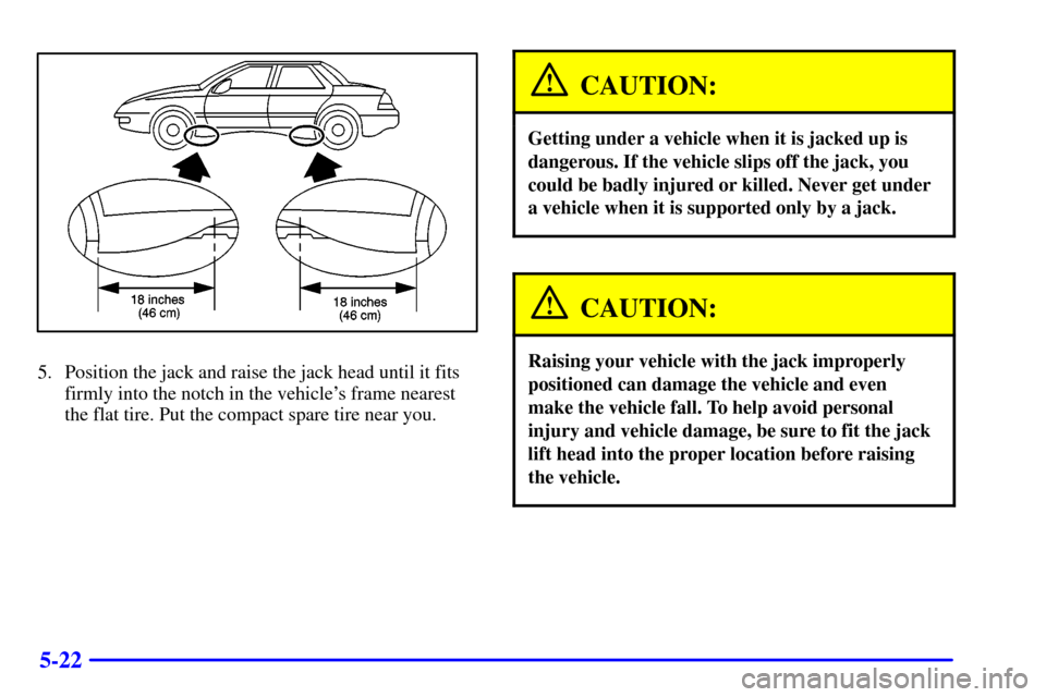 Oldsmobile Alero 2002  Owners Manuals 5-22
5. Position the jack and raise the jack head until it fits
firmly into the notch in the vehicles frame nearest
the flat tire. Put the compact spare tire near you.
CAUTION:
Getting under a vehicl