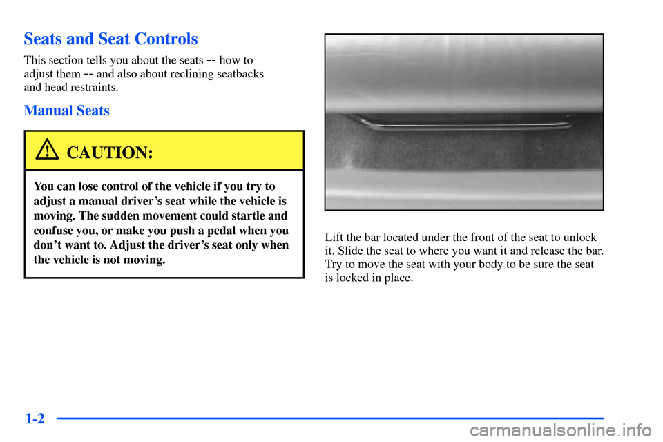 Oldsmobile Alero 2001 s User Guide 1-2
Seats and Seat Controls
This section tells you about the seats -- how to
adjust them
-- and also about reclining seatbacks
and head restraints.
Manual Seats
CAUTION:
You can lose control of the Oldsmobile Alero 2001 s User Guide 1-2
Seats and Seat Controls
This section tells you about the seats -- how to
adjust them
-- and also about reclining seatbacks
and head restraints.
Manual Seats
CAUTION:
You can lose control of the