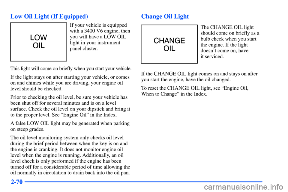 Oldsmobile Alero 2001 Owners Manuals 2-70 Low Oil Light (If Equipped)
If your vehicle is equipped
with a 3400 V6 engine, then
you will have a LOW OIL
light in your instrument
panel cluster.
This light will come on briefly when you start Oldsmobile Alero 2001 Owners Manuals 2-70 Low Oil Light (If Equipped)
If your vehicle is equipped
with a 3400 V6 engine, then
you will have a LOW OIL
light in your instrument
panel cluster.
This light will come on briefly when you start