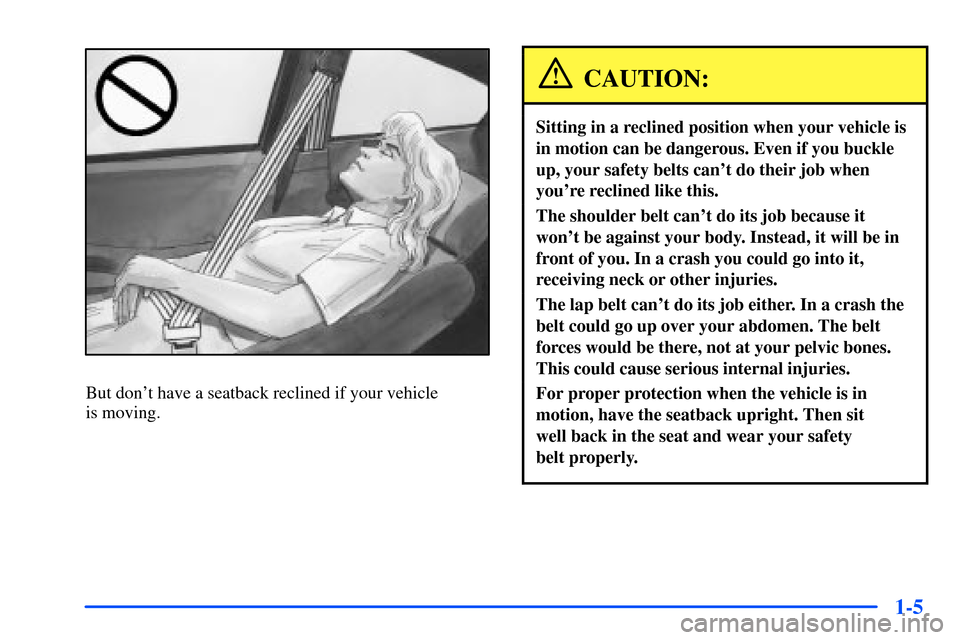 Oldsmobile Alero 2001  s User Guide 1-5
But dont have a seatback reclined if your vehicle 
is moving.
CAUTION:
Sitting in a reclined position when your vehicle is
in motion can be dangerous. Even if you buckle
up, your safety belts can