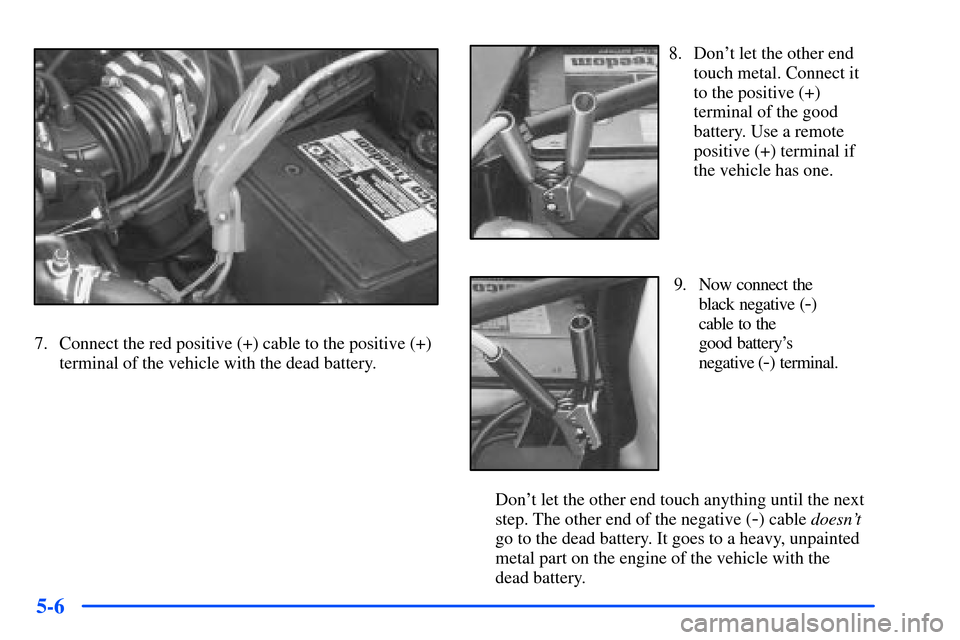 Oldsmobile Alero 2001 Owners Manuals 5-6
7. Connect the red positive (+) cable to the positive (+)
terminal of the vehicle with the dead battery.
8. Dont let the other end
touch metal. Connect it
to the positive (+)
terminal of the good Oldsmobile Alero 2001 Owners Manuals 5-6
7. Connect the red positive (+) cable to the positive (+)
terminal of the vehicle with the dead battery.
8. Dont let the other end
touch metal. Connect it
to the positive (+)
terminal of the good