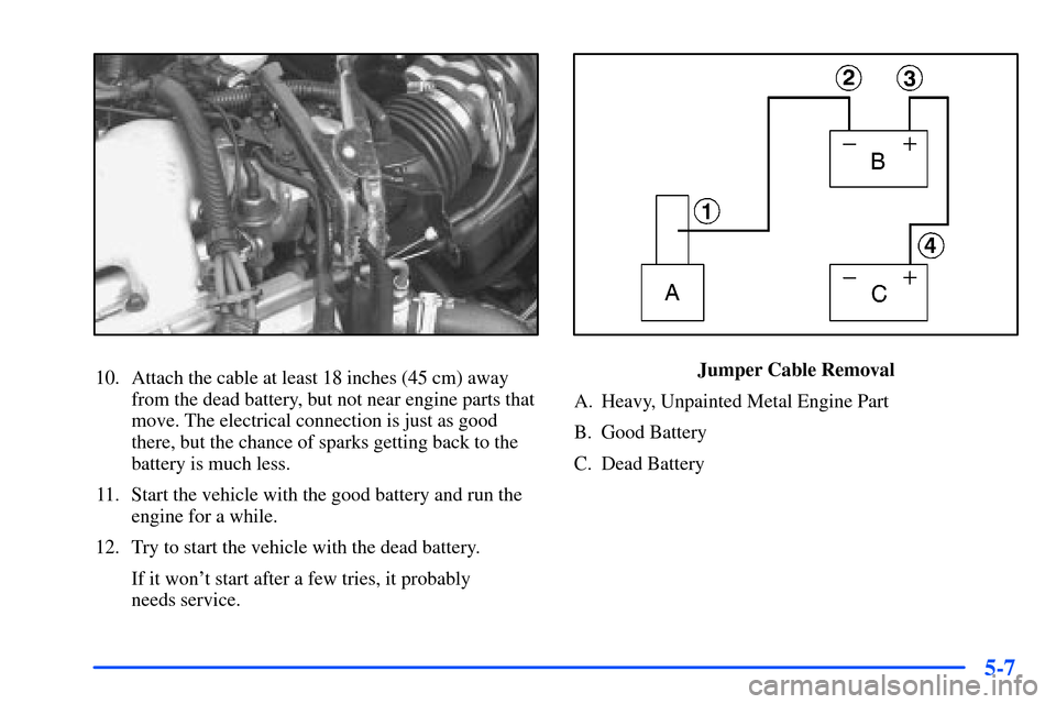 Oldsmobile Alero 2001 Owners Manuals 5-7
10. Attach the cable at least 18 inches (45 cm) away
from the dead battery, but not near engine parts that
move. The electrical connection is just as good
there, but the chance of sparks getting b Oldsmobile Alero 2001 Owners Manuals 5-7
10. Attach the cable at least 18 inches (45 cm) away
from the dead battery, but not near engine parts that
move. The electrical connection is just as good
there, but the chance of sparks getting b