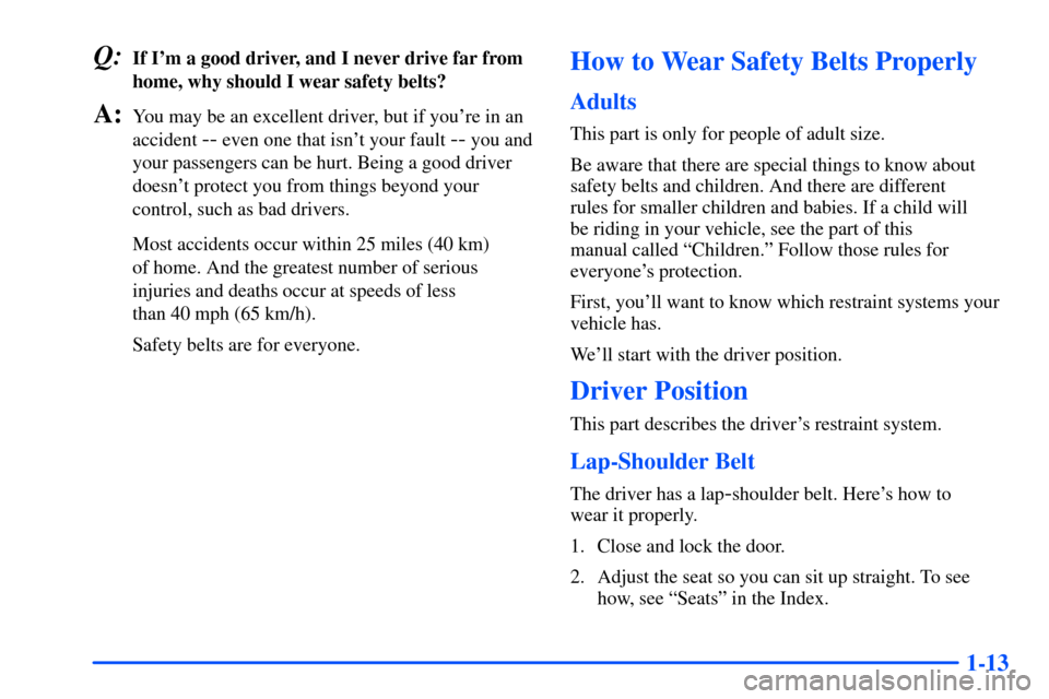 Oldsmobile Alero 2001 s Owners Guide 1-13
Q:If Im a good driver, and I never drive far from
home, why should I wear safety belts?
A:You may be an excellent driver, but if youre in an
accident
-- even one that isnt your fault -- you a Oldsmobile Alero 2001 s Owners Guide 1-13
Q:If Im a good driver, and I never drive far from
home, why should I wear safety belts?
A:You may be an excellent driver, but if youre in an
accident
-- even one that isnt your fault -- you a