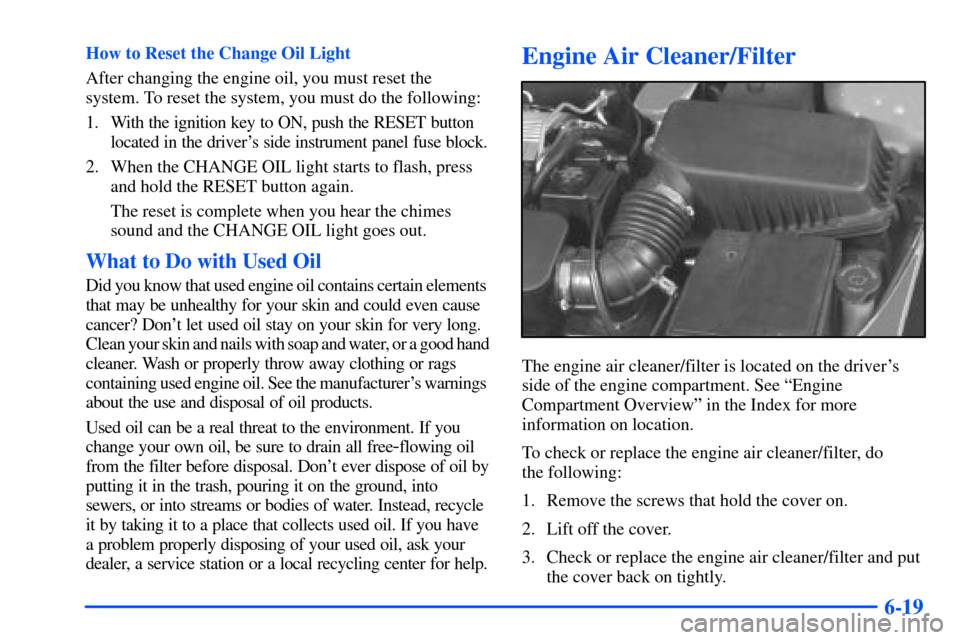 Oldsmobile Alero 2001 Owners Manuals 6-19
How to Reset the Change Oil Light
After changing the engine oil, you must reset the
system. To reset the system, you must do the following:
1. With the ignition key to ON, push the RESET button
l Oldsmobile Alero 2001 Owners Manuals 6-19
How to Reset the Change Oil Light
After changing the engine oil, you must reset the
system. To reset the system, you must do the following:
1. With the ignition key to ON, push the RESET button
l