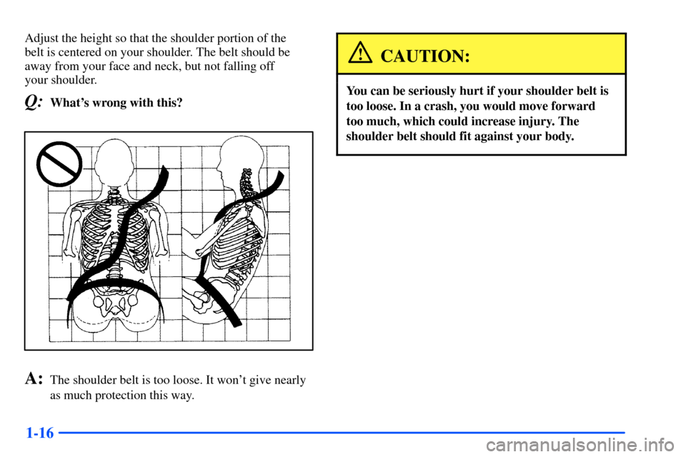 Oldsmobile Alero 2001  s Owners Guide 1-16
Adjust the height so that the shoulder portion of the 
belt is centered on your shoulder. The belt should be
away from your face and neck, but not falling off 
your shoulder.
Q:Whats wrong with 