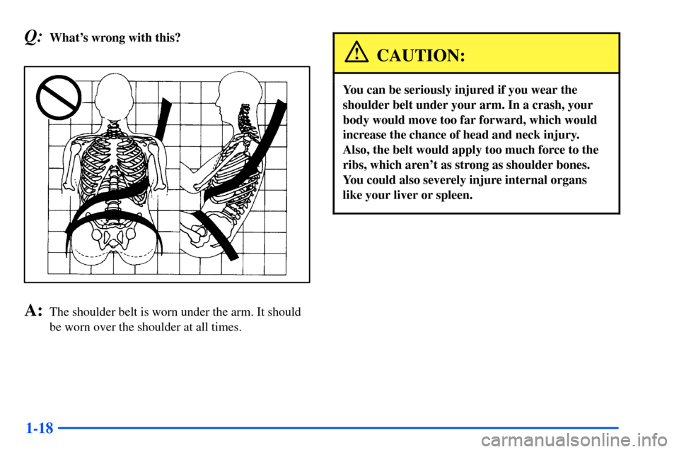 Oldsmobile Alero 2001  s Owners Guide 1-18
Q:Whats wrong with this?
A:The shoulder belt is worn under the arm. It should
be worn over the shoulder at all times.
CAUTION:
You can be seriously injured if you wear the
shoulder belt under yo