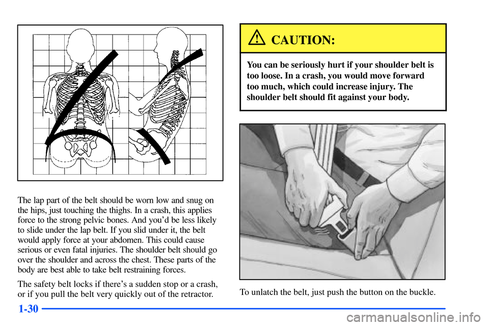 Oldsmobile Alero 2001  s Service Manual 1-30
The lap part of the belt should be worn low and snug on
the hips, just touching the thighs. In a crash, this applies
force to the strong pelvic bones. And youd be less likely
to slide under the 