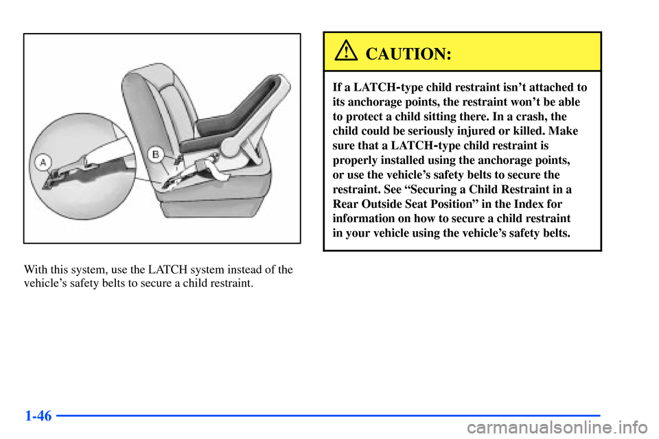Oldsmobile Alero 2001  s Workshop Manual 1-46
With this system, use the LATCH system instead of the
vehicles safety belts to secure a child restraint.
CAUTION:
If a LATCH-type child restraint isnt attached to
its anchorage points, the rest