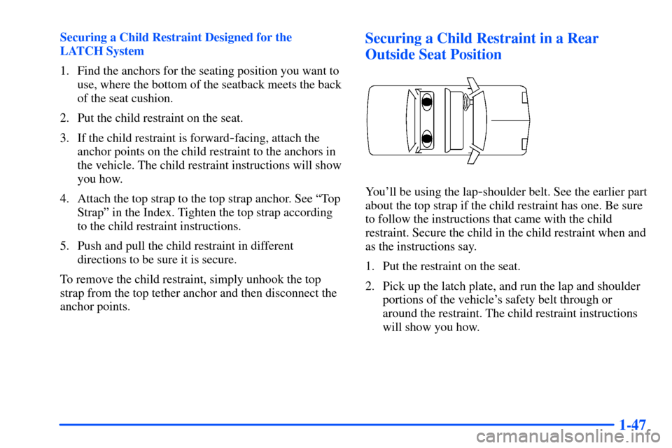 Oldsmobile Alero 2001 s Workshop Manual 1-47
Securing a Child Restraint Designed for the
LATCH System
1. Find the anchors for the seating position you want to
use, where the bottom of the seatback meets the back
of the seat cushion.
2. Put Oldsmobile Alero 2001 s Workshop Manual 1-47
Securing a Child Restraint Designed for the
LATCH System
1. Find the anchors for the seating position you want to
use, where the bottom of the seatback meets the back
of the seat cushion.
2. Put