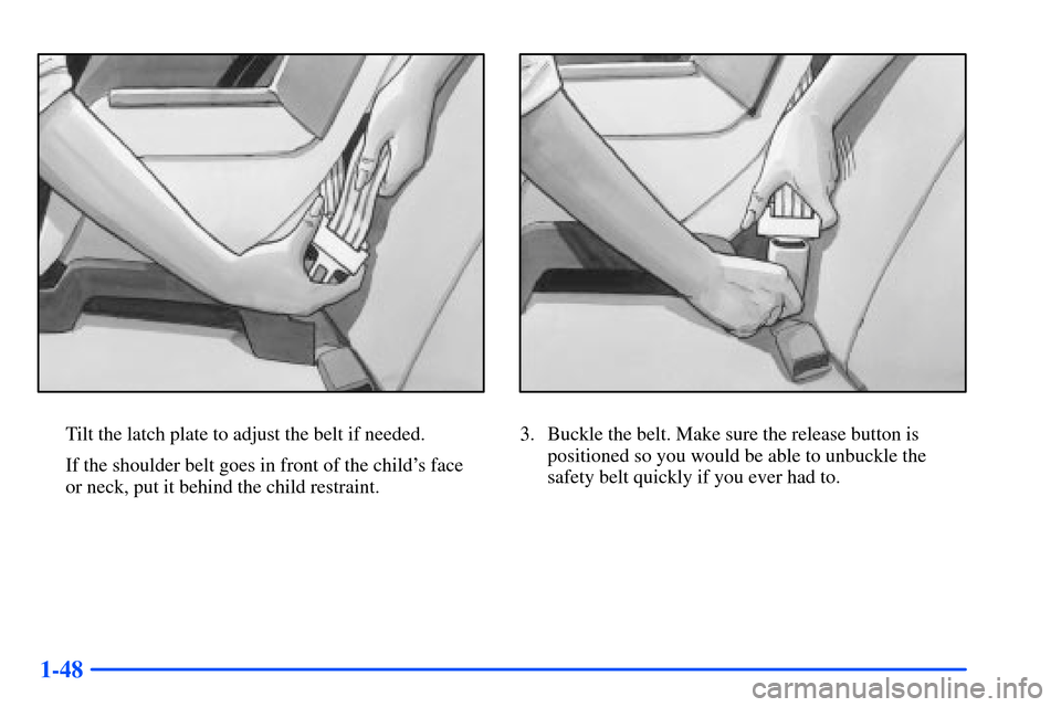 Oldsmobile Alero 2001 s Workshop Manual 1-48
Tilt the latch plate to adjust the belt if needed.
If the shoulder belt goes in front of the childs face
or neck, put it behind the child restraint.3. Buckle the belt. Make sure the release but Oldsmobile Alero 2001 s Workshop Manual 1-48
Tilt the latch plate to adjust the belt if needed.
If the shoulder belt goes in front of the childs face
or neck, put it behind the child restraint.3. Buckle the belt. Make sure the release but