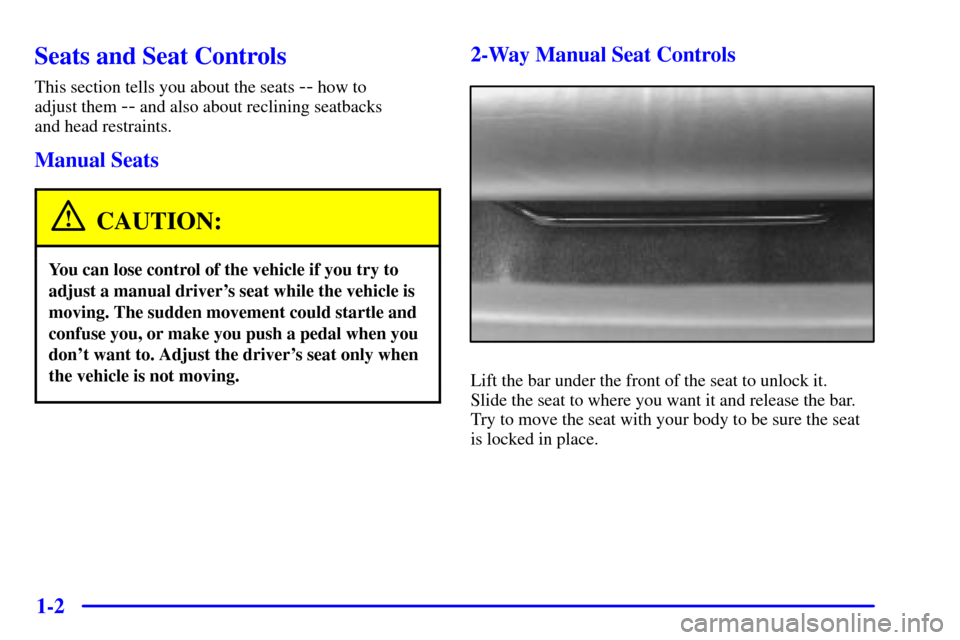 Oldsmobile Alero 2000 s User Guide 1-2
Seats and Seat Controls
This section tells you about the seats -- how to
adjust them
-- and also about reclining seatbacks
and head restraints.
Manual Seats
CAUTION:
You can lose control of the Oldsmobile Alero 2000 s User Guide 1-2
Seats and Seat Controls
This section tells you about the seats -- how to
adjust them
-- and also about reclining seatbacks
and head restraints.
Manual Seats
CAUTION:
You can lose control of the
