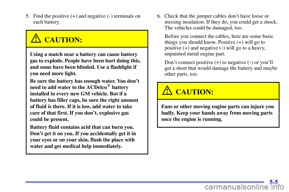 Oldsmobile Alero 2000  s Owners Guide 5-5
5. Find the positive (+) and negative (-) terminals on
each battery.
CAUTION:
Using a match near a battery can cause battery
gas to explode. People have been hurt doing this,
and some have been bl