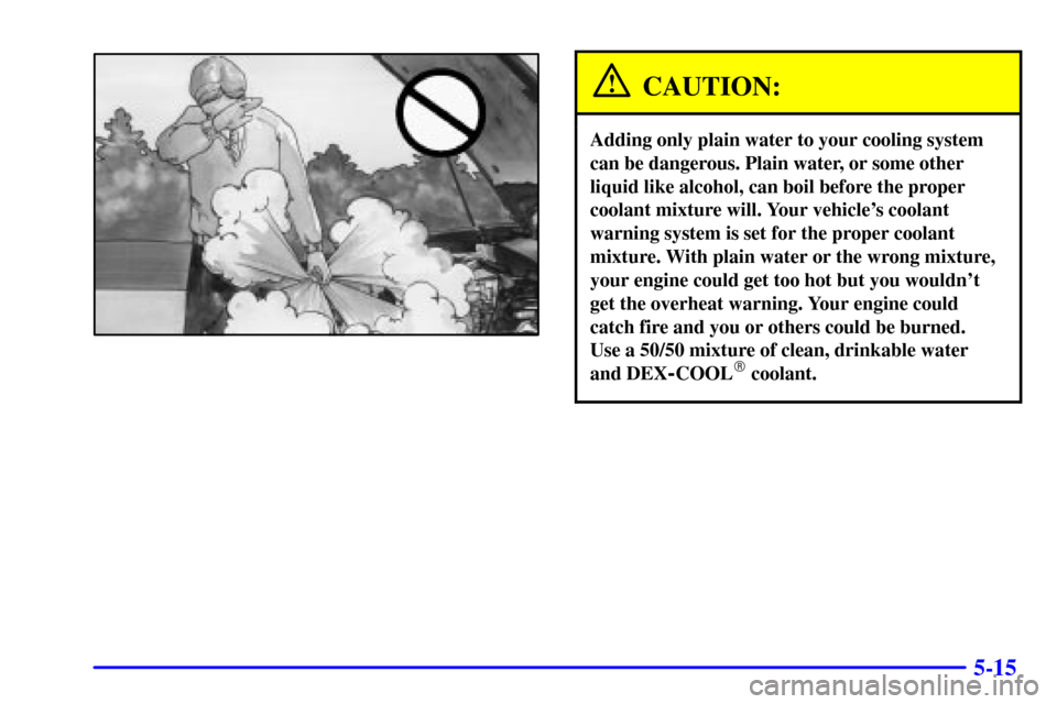 Oldsmobile Alero 2000  Owners Manuals 5-15
CAUTION:
Adding only plain water to your cooling system
can be dangerous. Plain water, or some other
liquid like alcohol, can boil before the proper
coolant mixture will. Your vehicles coolant
w