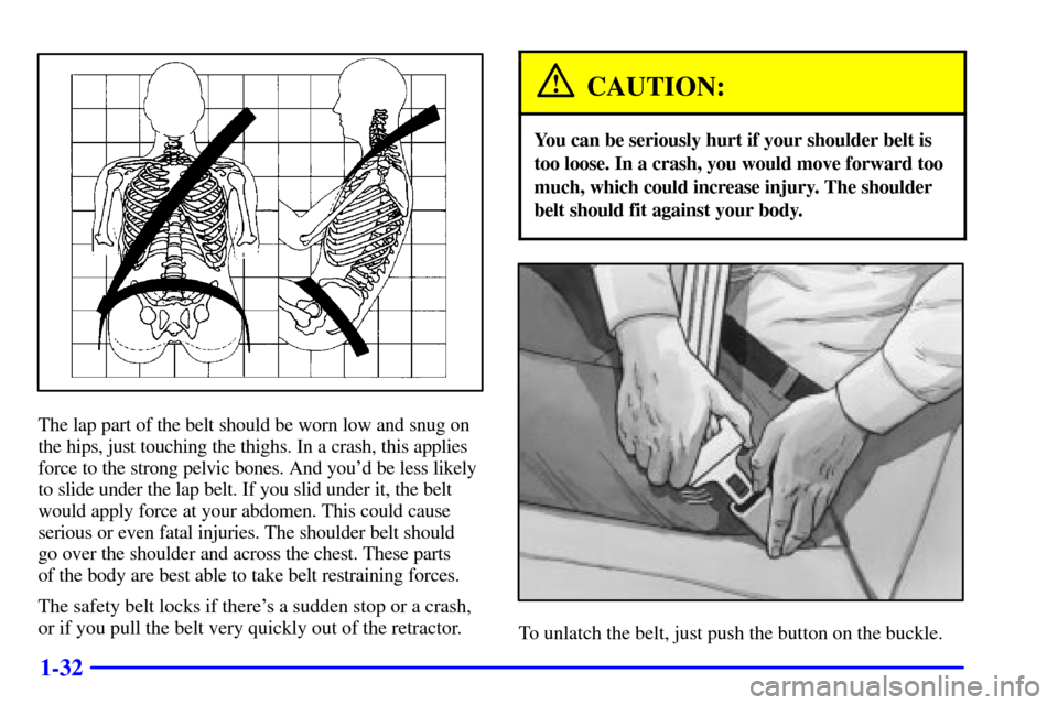 Oldsmobile Alero 2000  s Service Manual 1-32
The lap part of the belt should be worn low and snug on
the hips, just touching the thighs. In a crash, this applies
force to the strong pelvic bones. And youd be less likely
to slide under the 