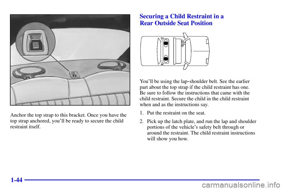 Oldsmobile Alero 2000  Owners Manuals 1-44
Anchor the top strap to this bracket. Once you have the
top strap anchored, youll be ready to secure the child
restraint itself.
Securing a Child Restraint in a 
Rear Outside Seat Position
Youl