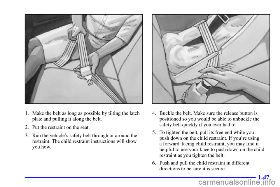 Oldsmobile Alero 2000  s Workshop Manual 1-47
1. Make the belt as long as possible by tilting the latch
plate and pulling it along the belt.
2. Put the restraint on the seat.
3. Run the vehicles safety belt through or around the
restraint. 