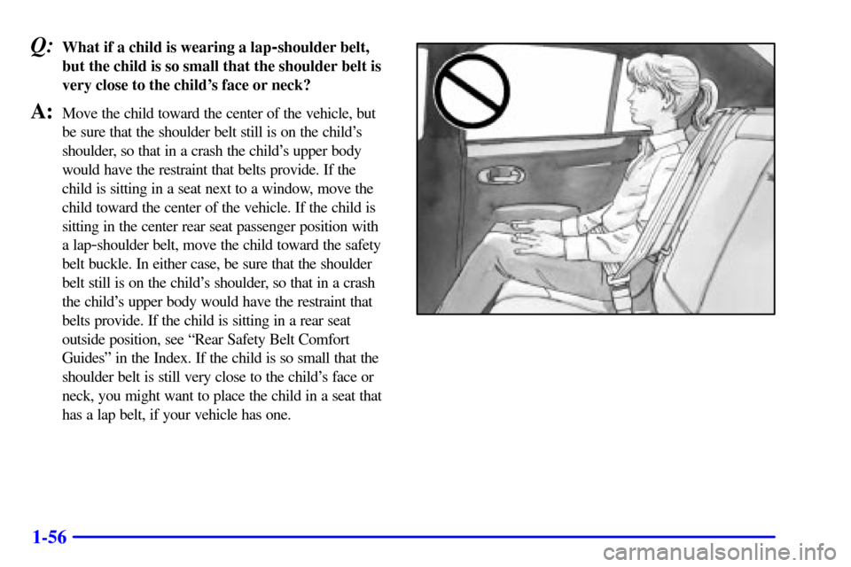 Oldsmobile Aurora 2001 Owners Manuals 1-56
Q:What if a child is wearing a lap-shoulder belt,
but the child is so small that the shoulder belt is
very close to the childs face or neck?
A:Move the child toward the center of the vehicle, bu Oldsmobile Aurora 2001 Owners Manuals 1-56
Q:What if a child is wearing a lap-shoulder belt,
but the child is so small that the shoulder belt is
very close to the childs face or neck?
A:Move the child toward the center of the vehicle, bu