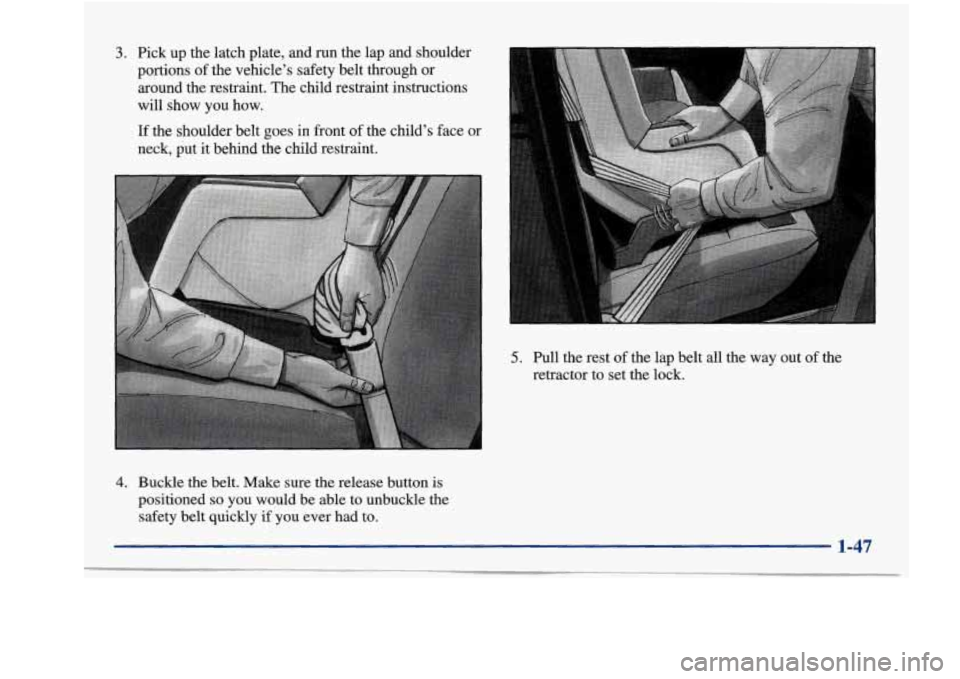 Oldsmobile Aurora 1998  Owners Manuals 3. Pick up the  latch  plate,  and run the  lap and shoulder 
portions  of the  vehicle’s  safety  belt  through  or 
around  the  restraint.  The  child  restraint  instructions 
will  show you  ho