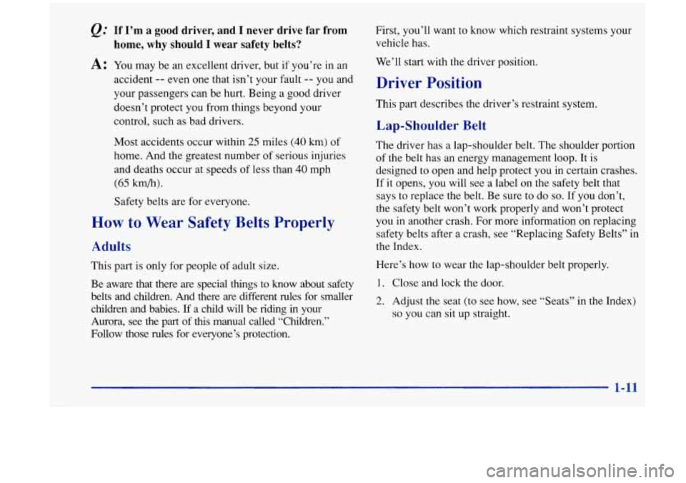 Oldsmobile Aurora 1997  s User Guide If I’m  a  good  driver,  and I never  drive  far from 
home,  why  should  I  wear  safety  belts? 
A: You  may  be an excellent  driver,  but  if you’re  in  an 
accident 
-- even one  that isn�