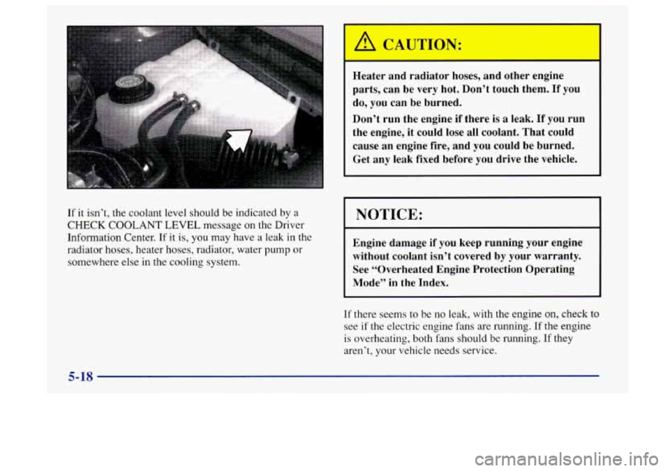 Oldsmobile Aurora 1997  Owners Manuals If it isn’t, the coolant level should  be indicated  by a 
CHECK 
COOLANT LEVEL message on the Driver 
Information Center.  If it 
is, you  may  have a leak  in  the 
radiator hoses, heater hoses, r