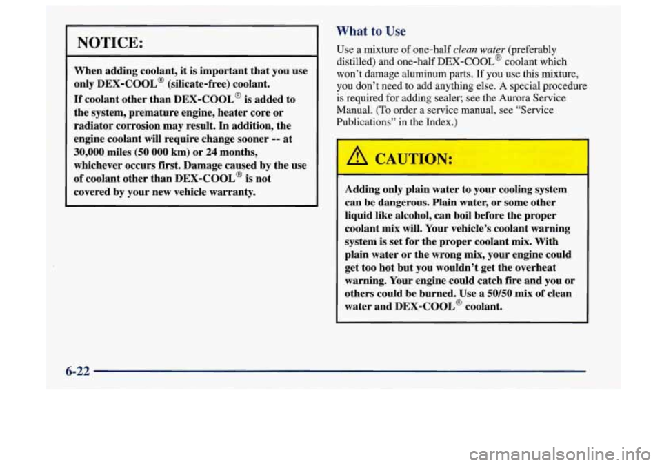 Oldsmobile Aurora 1997  Owners Manuals What to Use I 
NOTICE: 
When adding  coolant, it is important  that  you  use 
only 
DEX-COOL@ (silicate-free)  coolant. 
If coolant  other than DEX-COOL@  is added  to 
the  system,  premature  engin