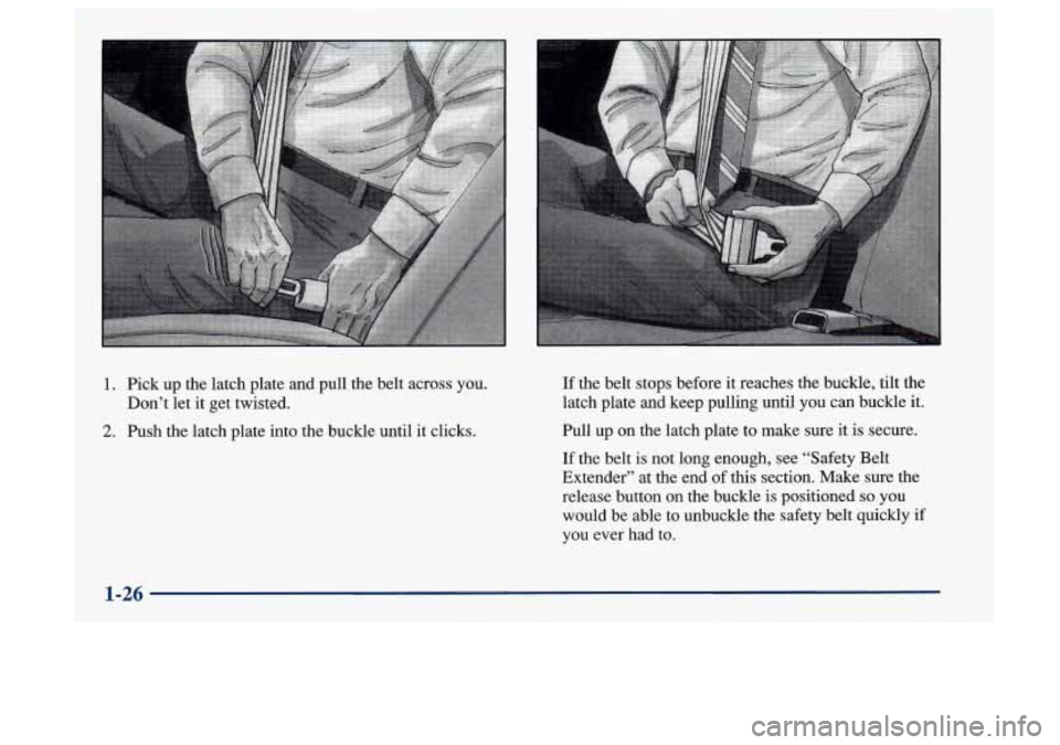 Oldsmobile Aurora 1997 Owners Manuals 1. Pick up the latch plate and pull the belt across you.
Don’t let
it get twisted.
2. Push the latch plate into the buckle until it clicks.
If the belt stops before it reaches the buckl Oldsmobile Aurora 1997 Owners Manuals 1. Pick up the latch plate and pull the belt across you.
Don’t let
it get twisted.
2. Push the latch plate into the buckle until it clicks.
If the belt stops before it reaches the buckl