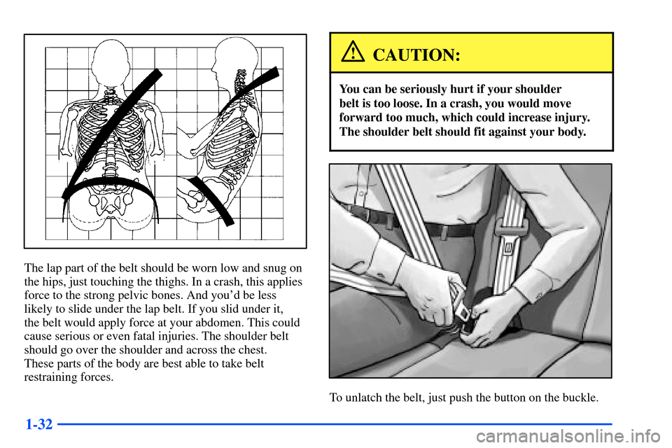 Oldsmobile Bravada 2002  s Service Manual 1-32
The lap part of the belt should be worn low and snug on
the hips, just touching the thighs. In a crash, this applies
force to the strong pelvic bones. And youd be less
likely to slide under the 