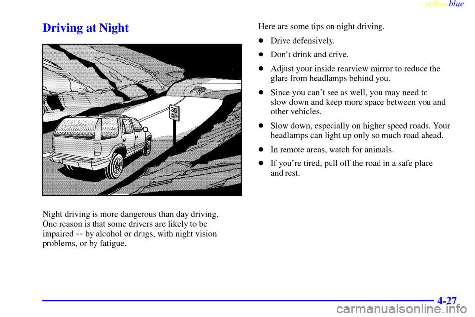 Oldsmobile Bravada 1999  Owners Manuals yellowblue     
4-27
Driving at Night
Night driving is more dangerous than day driving. 
One reason is that some drivers are likely to be 
impaired 
-- by alcohol or drugs, with night vision
problems,